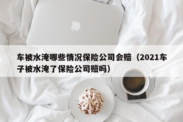 车被水淹哪些情况保险公司会赔（2021车子被水淹了保险公司赔吗）