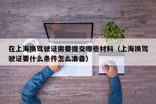 在上海换驾驶证需要提交哪些材料（上海换驾驶证要什么条件怎么准备）
